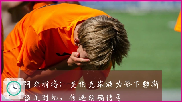 阿尔特塔：克伦克家族为签下赖斯留足时机，传递明确信号